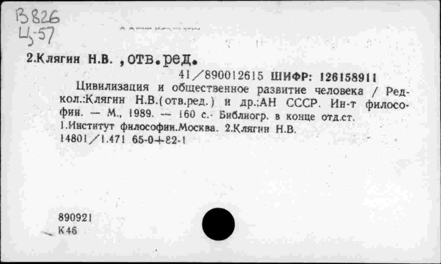 ﻿в
----------~
2.КЛЯГИН н.в. »отв.ред.
41/890012615 ШИФР: 126158911
Цивилизация и общественное развитие человека / Ред-кол.:Клягин Н.В.(отв.ред.) и др.;АН СССР. Ин-т философии. —• М., 1989. — 160 с,- Библиогр. в конце отд.ст.
1.Институт философии.Москва. 2.Клягии НВ 14801/1.471 65-0+82-1
890921
К 46